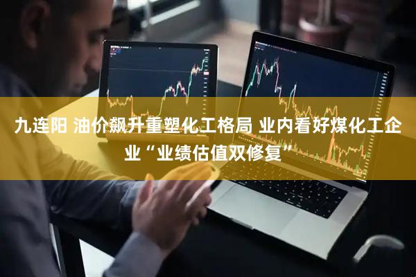 九连阳 油价飙升重塑化工格局 业内看好煤化工企业“业绩估值双修复”