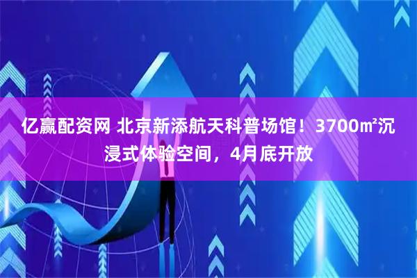 亿赢配资网 北京新添航天科普场馆！3700㎡沉浸式体验空间，4月底开放