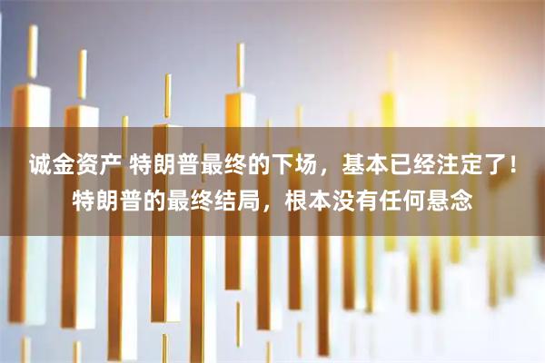 诚金资产 特朗普最终的下场，基本已经注定了！特朗普的最终结局，根本没有任何悬念