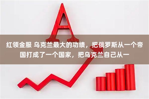 红领金服 乌克兰最大的功绩，把俄罗斯从一个帝国打成了一个国家，把乌克兰自己从一
