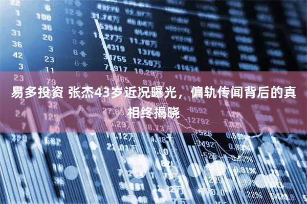 易多投资 张杰43岁近况曝光，偏轨传闻背后的真相终揭晓