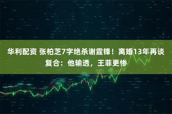 华利配资 张柏芝7字绝杀谢霆锋！离婚13年再谈复合：他输透，王菲更惨