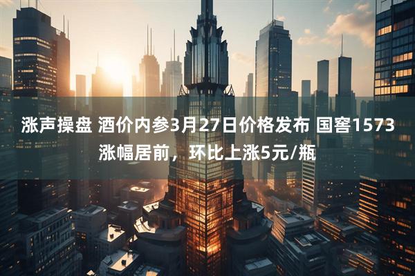 涨声操盘 酒价内参3月27日价格发布 国窖1573涨幅居前，环比上涨5元/瓶