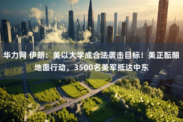 华力网 伊朗：美以大学成合法袭击目标！美正酝酿地面行动，3500名美军抵达中东