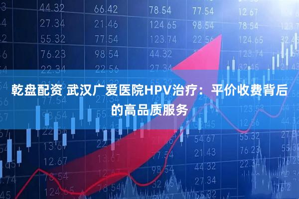 乾盘配资 武汉广爱医院HPV治疗：平价收费背后的高品质服务