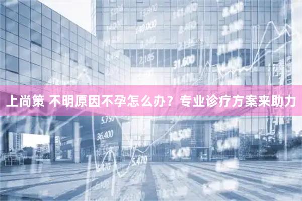上尚策 不明原因不孕怎么办？专业诊疗方案来助力