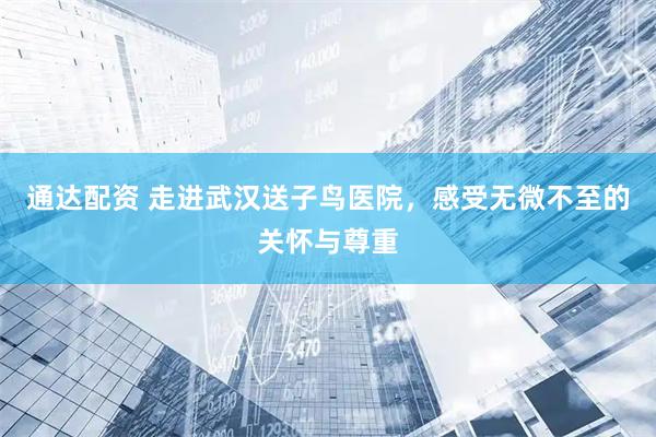 通达配资 走进武汉送子鸟医院，感受无微不至的关怀与尊重