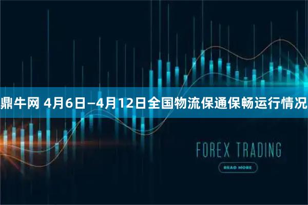 鼎牛网 4月6日—4月12日全国物流保通保畅运行情况