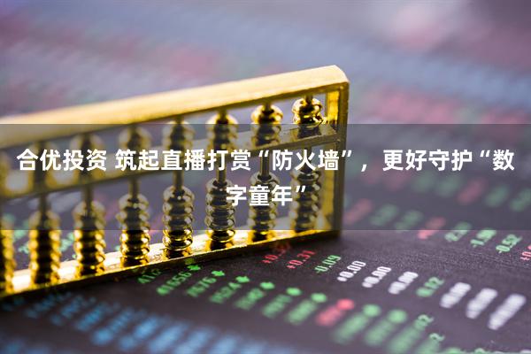 合优投资 筑起直播打赏“防火墙”,更好守护“数字童年”