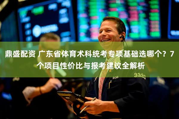 鼎盛配资 广东省体育术科统考专项基础选哪个？7 个项目性价比与报考建议全解析
