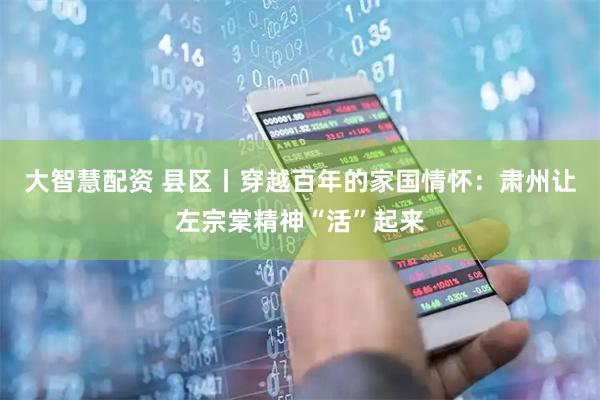 大智慧配资 县区丨穿越百年的家国情怀：肃州让左宗棠精神“活”起来