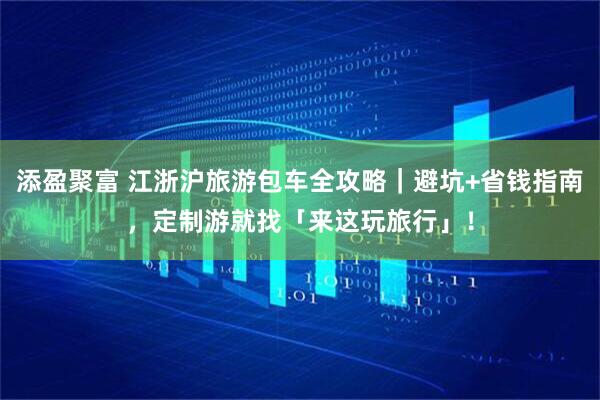 添盈聚富 江浙沪旅游包车全攻略｜避坑+省钱指南，定制游就找「来这玩旅行」！