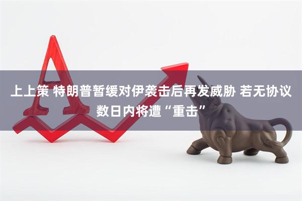 上上策 特朗普暂缓对伊袭击后再发威胁 若无协议数日内将遭“重击”