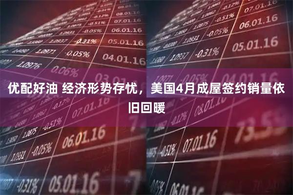 优配好油 经济形势存忧，美国4月成屋签约销量依旧回暖