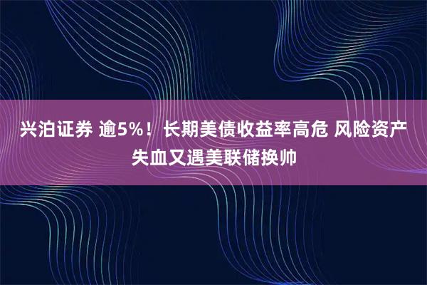 兴泊证券 逾5%！长期美债收益率高危 风险资产失血又遇美联储换帅