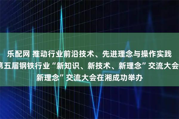 乐配网 推动行业前沿技术、先进理念与操作实践深度融合——第五届钢铁行业“新知识、新技术、新理念”交流大会在湘成功举办