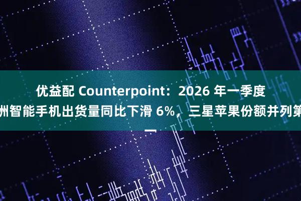 优益配 Counterpoint：2026 年一季度欧洲智能手机出货量同比下滑 6%，三星苹果份额并列第一