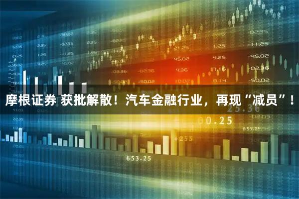 摩根证券 获批解散！汽车金融行业，再现“减员”！