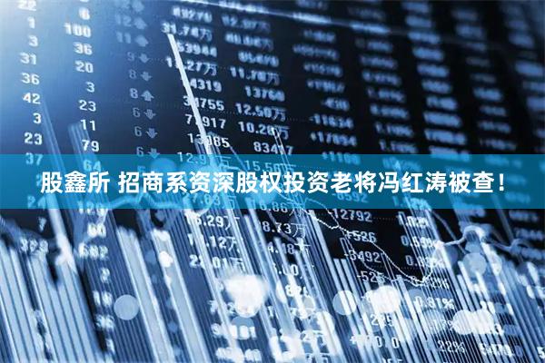 股鑫所 招商系资深股权投资老将冯红涛被查！