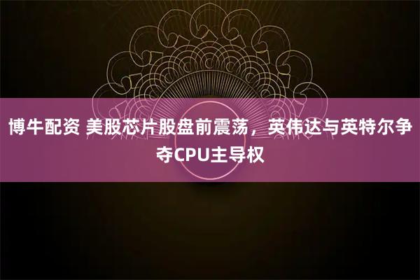 博牛配资 美股芯片股盘前震荡，英伟达与英特尔争夺CPU主导权