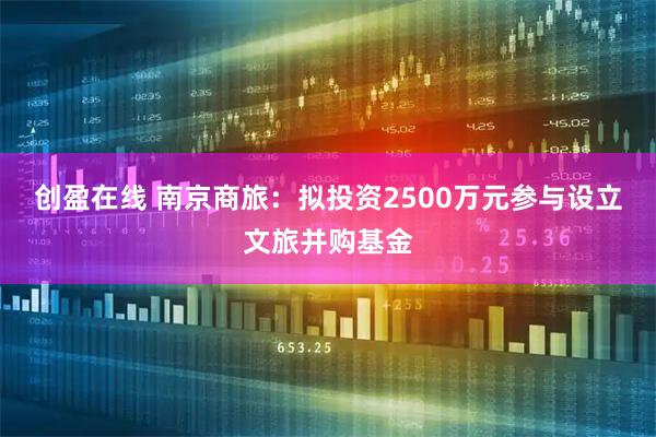 创盈在线 南京商旅：拟投资2500万元参与设立文旅并购基金