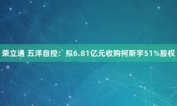 荣立通 五洋自控：拟6.81亿元收购柯斯宇51%股权