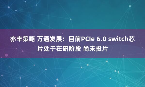 亦丰策略 万通发展：目前PCIe 6.0 switch芯片处于在研阶段 尚未投片