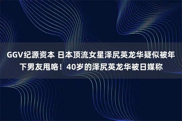 GGV纪源资本 日本顶流女星泽尻英龙华疑似被年下男友甩咯！40岁的泽尻英龙华被日媒称