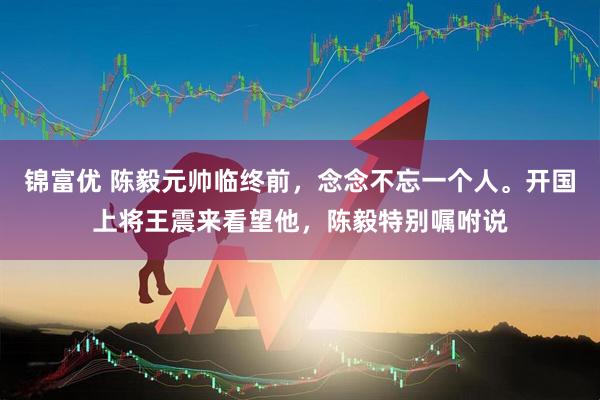 锦富优 陈毅元帅临终前，念念不忘一个人。开国上将王震来看望他，陈毅特别嘱咐说