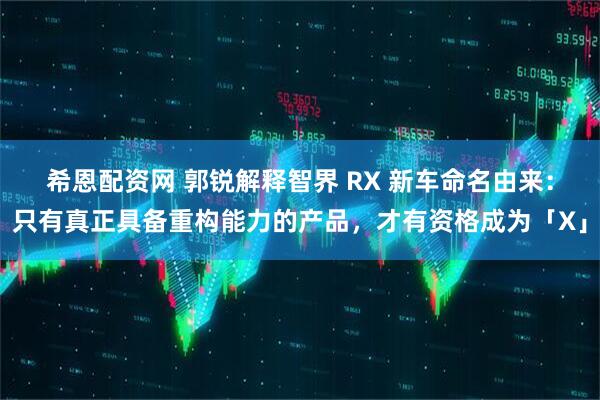 希恩配资网 郭锐解释智界 RX 新车命名由来：只有真正具备重构能力的产品，才有资格成为「X」