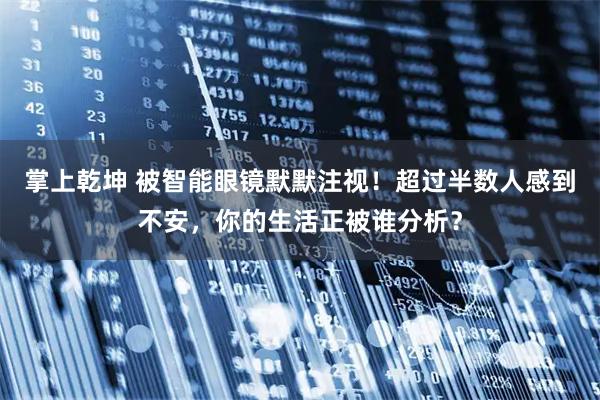 掌上乾坤 被智能眼镜默默注视！超过半数人感到不安，你的生活正被谁分析？