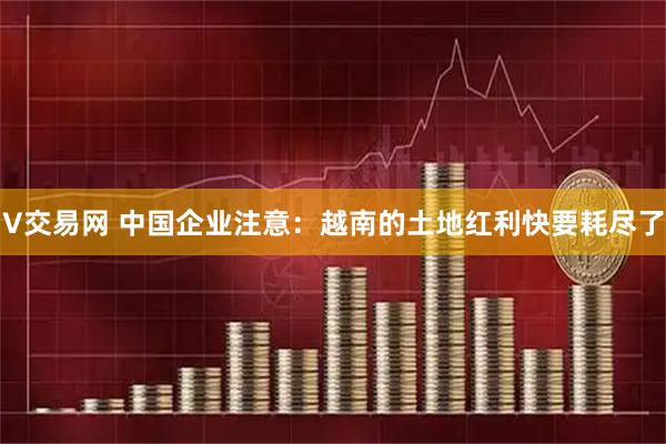 V交易网 中国企业注意：越南的土地红利快要耗尽了
