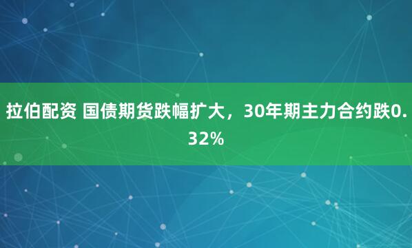 拉伯配资 国债期货跌幅扩大，30年期主力合约跌0.32%