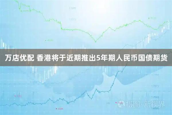万店优配 香港将于近期推出5年期人民币国债期货
