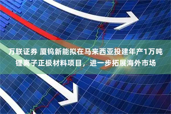 万联证券 厦钨新能拟在马来西亚投建年产1万吨锂离子正极材料项目，进一步拓展海外市场