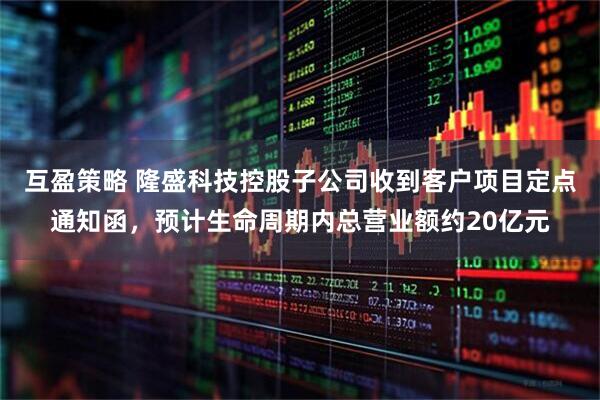 互盈策略 隆盛科技控股子公司收到客户项目定点通知函，预计生命周期内总营业额约20亿元