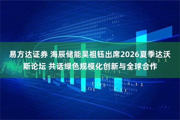 易方达证券 海辰储能吴祖钰出席2026夏季达沃斯论坛 共话绿色规模化创新与全球合作