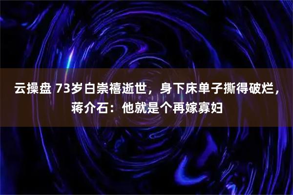 云操盘 73岁白崇禧逝世，身下床单子撕得破烂，蒋介石：他就是个再嫁寡妇