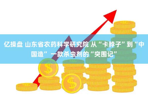 亿操盘 山东省农药科学研究院 从“卡脖子”到“中国造” 一款杀虫剂的“突围记”