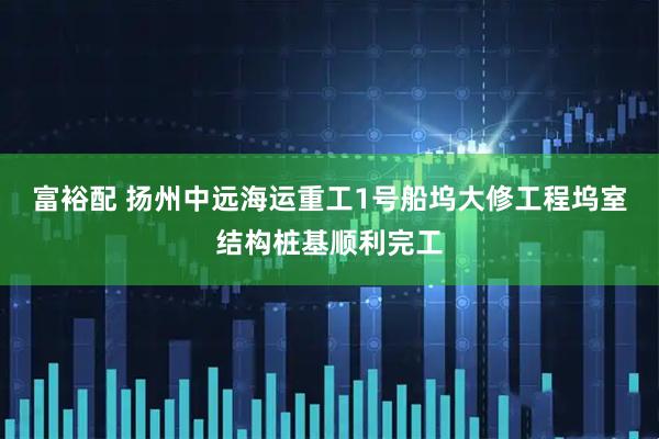 富裕配 扬州中远海运重工1号船坞大修工程坞室结构桩基顺利完工