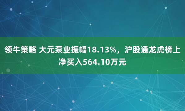 领牛策略 大元泵业振幅18.13%，沪股通龙虎榜上净买入564.10万元