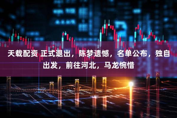 天载配资 正式退出，陈梦遗憾，名单公布，独自出发，前往河北，马龙惋惜