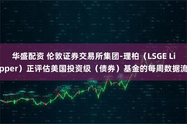 华盛配资 伦敦证券交易所集团-理柏（LSGE Lipper）正评估美国投资级（债券）基金的每周数据流