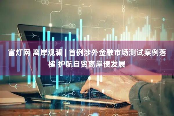 富灯网 离岸观澜 | 首例涉外金融市场测试案例落槌 护航自贸离岸债发展