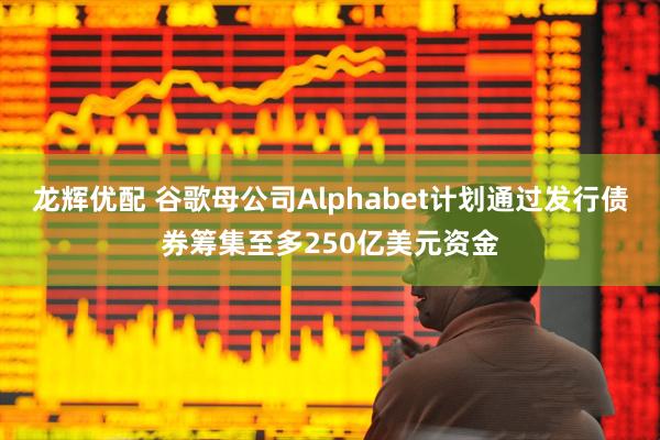 龙辉优配 谷歌母公司Alphabet计划通过发行债券筹集至多250亿美元资金