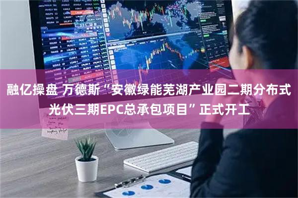 融亿操盘 万德斯“安徽绿能芜湖产业园二期分布式光伏三期EPC总承包项目”正式开工