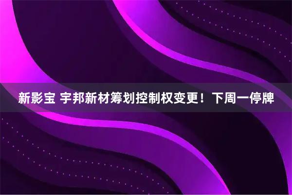 新影宝 宇邦新材筹划控制权变更!下周一停牌